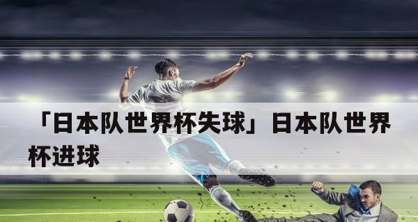 日本隊在世界杯歷史上的進球壯舉（日本隊世界杯進球個數(shù)之變與趨勢）
